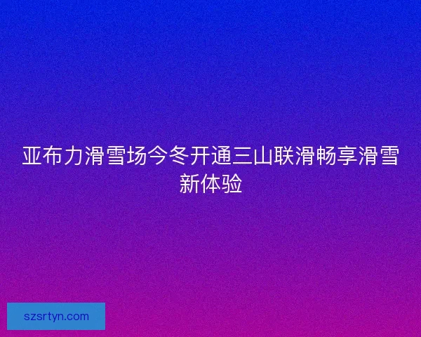 亚布力滑雪场今冬开通三山联滑畅享滑雪新体验