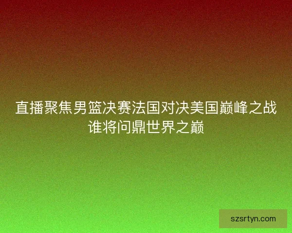 直播聚焦男篮决赛法国对决美国巅峰之战谁将问鼎世界之巅