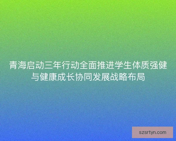 青海启动三年行动全面推进学生体质强健与健康成长协同发展战略布局