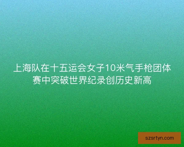 上海队在十五运会女子10米气手枪团体赛中突破世界纪录创历史新高