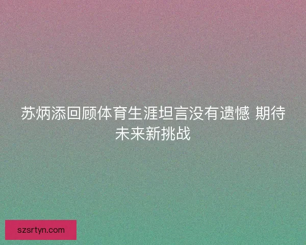苏炳添回顾体育生涯坦言没有遗憾 期待未来新挑战