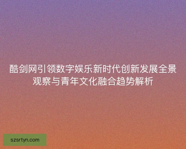 酷剑网引领数字娱乐新时代创新发展全景观察与青年文化融合趋势解析