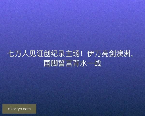 七万人见证创纪录主场！伊万亮剑澳洲，国脚誓言背水一战