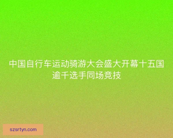 中国自行车运动骑游大会盛大开幕十五国逾千选手同场竞技