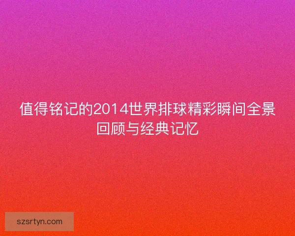 值得铭记的2014世界排球精彩瞬间全景回顾与经典记忆