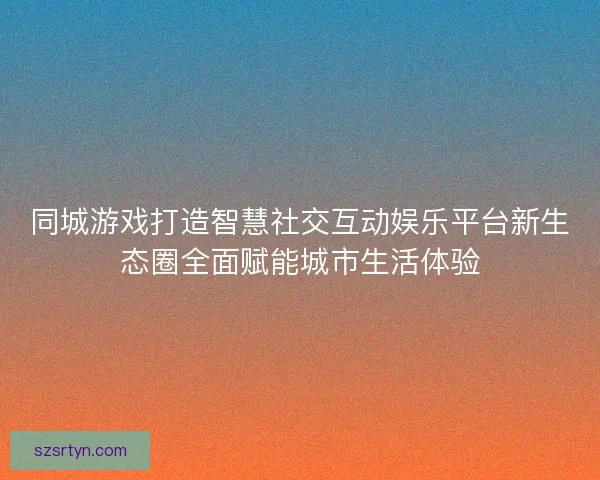 同城游戏打造智慧社交互动娱乐平台新生态圈全面赋能城市生活体验