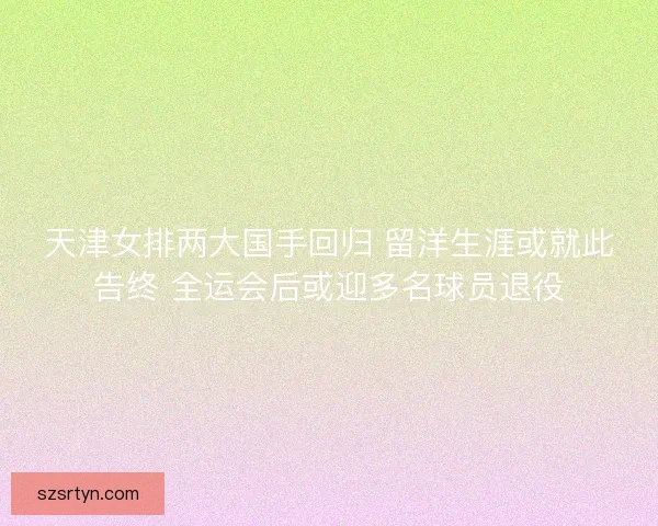 天津女排两大国手回归 留洋生涯或就此告终 全运会后或迎多名球员退役