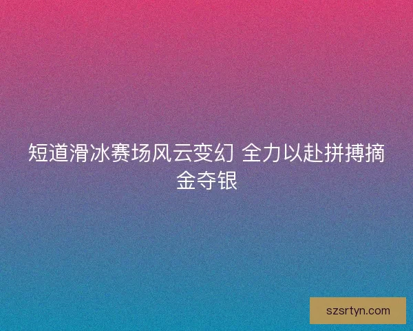 短道滑冰赛场风云变幻 全力以赴拼搏摘金夺银