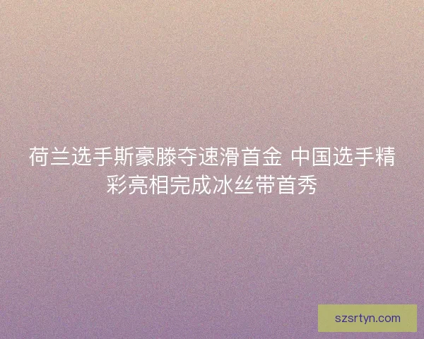 荷兰选手斯豪滕夺速滑首金 中国选手精彩亮相完成冰丝带首秀