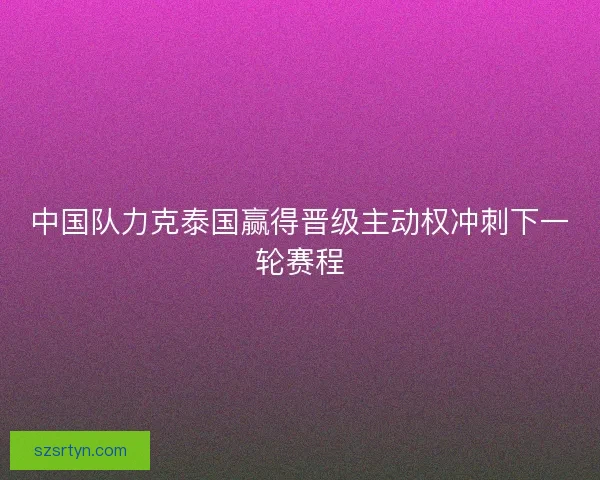 中国队力克泰国赢得晋级主动权冲刺下一轮赛程