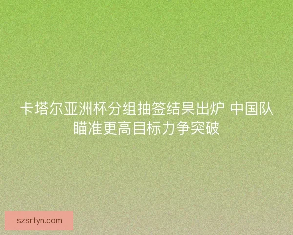 卡塔尔亚洲杯分组抽签结果出炉 中国队瞄准更高目标力争突破
