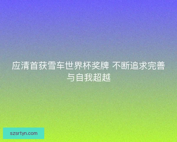 应清首获雪车世界杯奖牌 不断追求完善与自我超越