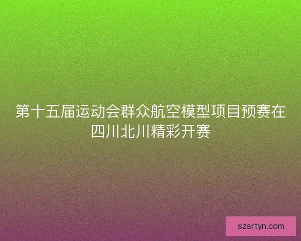 第十五届运动会群众航空模型项目预赛在四川北川精彩开赛