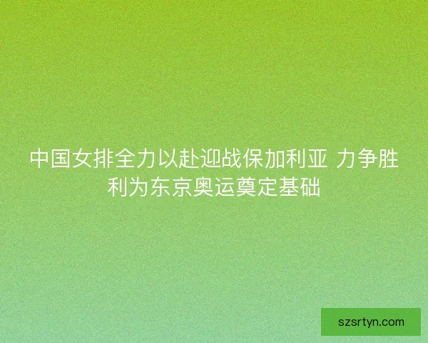 中国女排全力以赴迎战保加利亚 力争胜利为东京奥运奠定基础