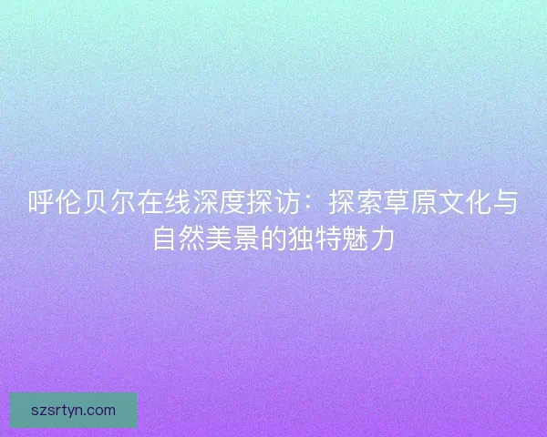 呼伦贝尔在线深度探访：探索草原文化与自然美景的独特魅力