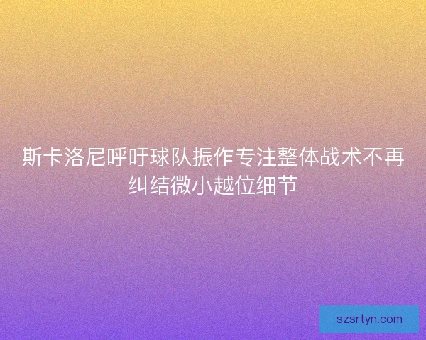 斯卡洛尼呼吁球队振作专注整体战术不再纠结微小越位细节