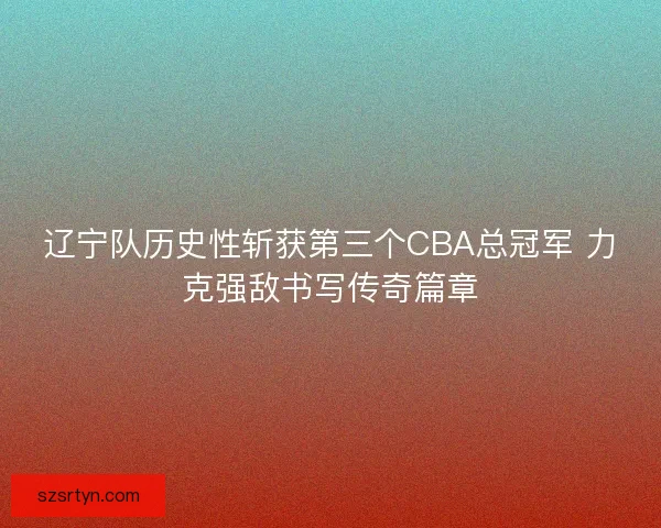 辽宁队历史性斩获第三个CBA总冠军 力克强敌书写传奇篇章