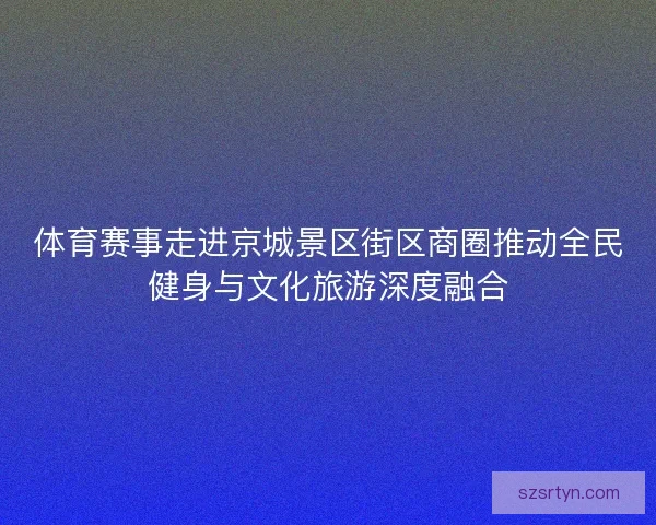 体育赛事走进京城景区街区商圈推动全民健身与文化旅游深度融合