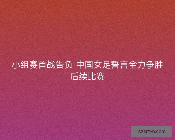 小组赛首战告负 中国女足誓言全力争胜后续比赛