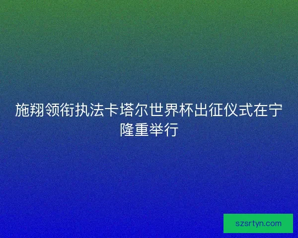 施翔领衔执法卡塔尔世界杯出征仪式在宁隆重举行