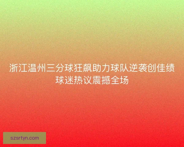 浙江温州三分球狂飙助力球队逆袭创佳绩球迷热议震撼全场