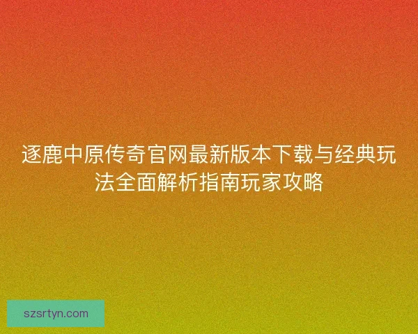 逐鹿中原传奇官网最新版本下载与经典玩法全面解析指南玩家攻略