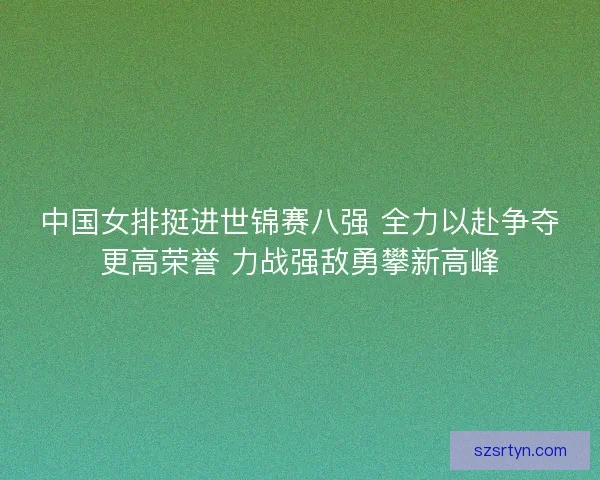 中国女排挺进世锦赛八强 全力以赴争夺更高荣誉 力战强敌勇攀新高峰