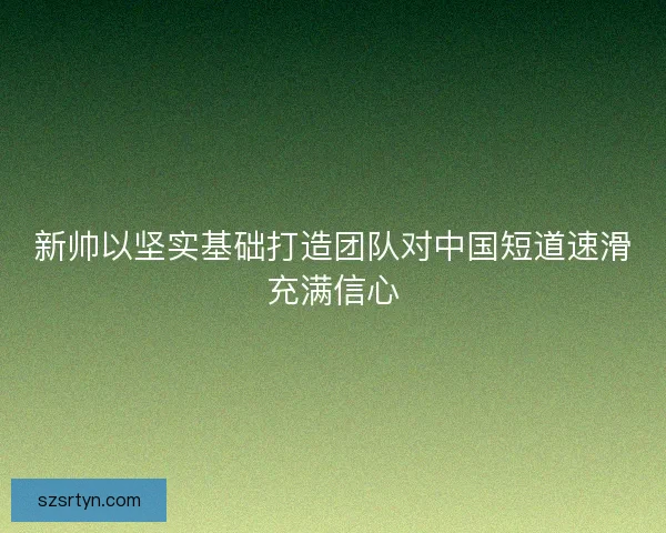 新帅以坚实基础打造团队对中国短道速滑充满信心