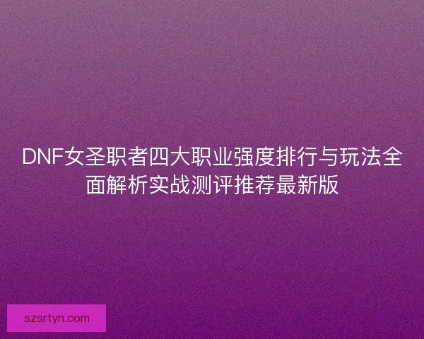 DNF女圣职者四大职业强度排行与玩法全面解析实战测评推荐最新版