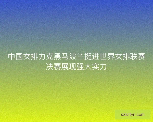中国女排力克黑马波兰挺进世界女排联赛决赛展现强大实力