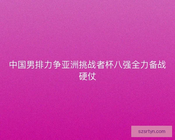 中国男排力争亚洲挑战者杯八强全力备战硬仗
