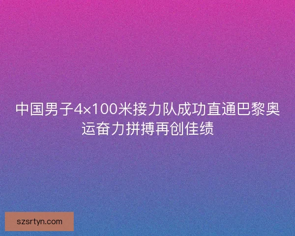 中国男子4×100米接力队成功直通巴黎奥运奋力拼搏再创佳绩