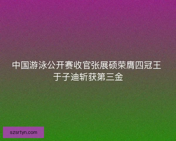 中国游泳公开赛收官张展硕荣膺四冠王 于子迪斩获第三金