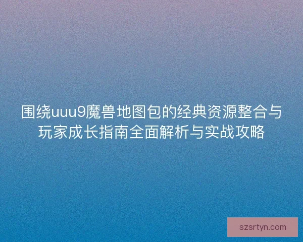 围绕uuu9魔兽地图包的经典资源整合与玩家成长指南全面解析与实战攻略